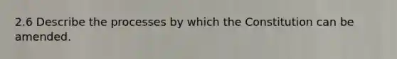 2.6 Describe the processes by which the Constitution can be amended.