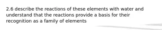 2.6 describe the reactions of these elements with water and understand that the reactions provide a basis for their recognition as a family of elements