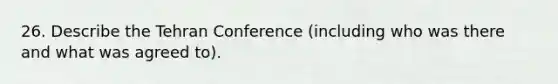 26. Describe the Tehran Conference (including who was there and what was agreed to).