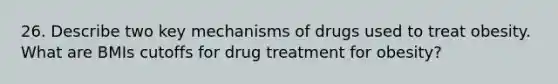 26. Describe two key mechanisms of drugs used to treat obesity. What are BMIs cutoffs for drug treatment for obesity?