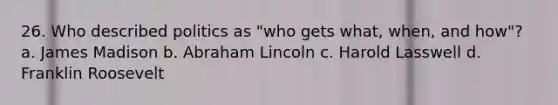 26. Who described politics as "who gets what, when, and how"? a. James Madison b. Abraham Lincoln c. Harold Lasswell d. Franklin Roosevelt