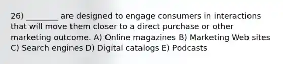 26) ________ are designed to engage consumers in interactions that will move them closer to a direct purchase or other marketing outcome. A) Online magazines B) Marketing Web sites C) Search engines D) Digital catalogs E) Podcasts