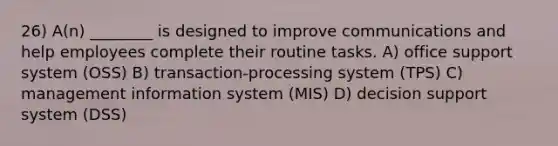 26) A(n) ________ is designed to improve communications and help employees complete their routine tasks. A) office support system (OSS) B) transaction-processing system (TPS) C) management information system (MIS) D) decision support system (DSS)