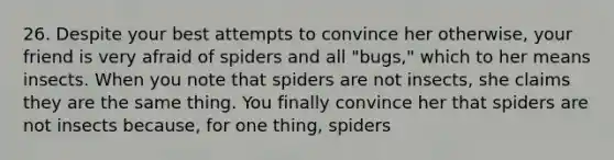 26. Despite your best attempts to convince her otherwise, your friend is very afraid of spiders and all "bugs," which to her means insects. When you note that spiders are not insects, she claims they are the same thing. You finally convince her that spiders are not insects because, for one thing, spiders