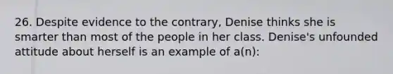 26. Despite evidence to the contrary, Denise thinks she is smarter than most of the people in her class. Denise's unfounded attitude about herself is an example of a(n):