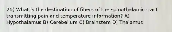 26) What is the destination of fibers of the spinothalamic tract transmitting pain and temperature information? A) Hypothalamus B) Cerebellum C) Brainstem D) Thalamus