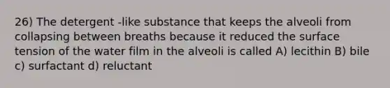 26) The detergent -like substance that keeps the alveoli from collapsing between breaths because it reduced the surface tension of the water film in the alveoli is called A) lecithin B) bile c) surfactant d) reluctant