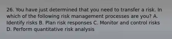 26. You have just determined that you need to transfer a risk. In which of the following risk management processes are you? A. Identify risks B. Plan risk responses C. Monitor and control risks D. Perform quantitative risk analysis