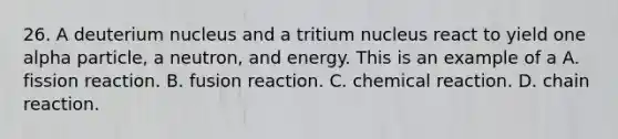 26. A deuterium nucleus and a tritium nucleus react to yield one alpha particle, a neutron, and energy. This is an example of a A. fission reaction. B. fusion reaction. C. chemical reaction. D. chain reaction.