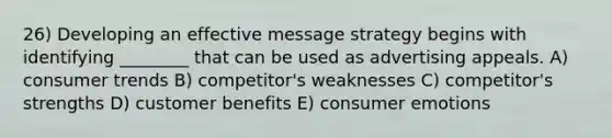 26) Developing an effective message strategy begins with identifying ________ that can be used as advertising appeals. A) consumer trends B) competitor's weaknesses C) competitor's strengths D) customer benefits E) consumer emotions