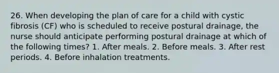 26. When developing the plan of care for a child with cystic fibrosis (CF) who is scheduled to receive postural drainage, the nurse should anticipate performing postural drainage at which of the following times? 1. After meals. 2. Before meals. 3. After rest periods. 4. Before inhalation treatments.