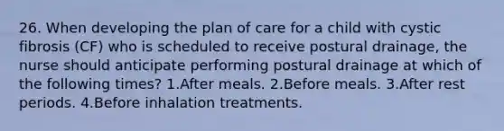 26. When developing the plan of care for a child with cystic fibrosis (CF) who is scheduled to receive postural drainage, the nurse should anticipate performing postural drainage at which of the following times? 1.After meals. 2.Before meals. 3.After rest periods. 4.Before inhalation treatments.