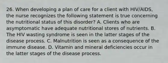 26. When developing a plan of care for a client with HIV/AIDS, the nurse recognizes the following statement is true concerning the nutritional status of this disorder? A. Clients who are asymptomatic have adequate nutritional stores of nutrients. B. The HIV wasting syndrome is seen in the latter stages of the disease process. C. Malnutrition is seen as a consequence of the immune disease. D. Vitamin and mineral deficiencies occur in the latter stages of the disease process.