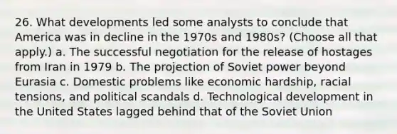 26. What developments led some analysts to conclude that America was in decline in the 1970s and 1980s? (Choose all that apply.) a. The successful negotiation for the release of hostages from Iran in 1979 b. The projection of Soviet power beyond Eurasia c. Domestic problems like economic hardship, racial tensions, and political scandals d. Technological development in the United States lagged behind that of the Soviet Union