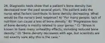 26. Diagnostic tests show that a patient's bone density has decreased over the past several years. The patient asks the nurse what factors contribute to bone density decreasing. What would be the nurse's best response? A) "For many people, lack of nutrition can cause a loss of bone density." B) "Progressive loss of bone density is mostly related to your genes." C) "Stress is known to have many unhealthy effects, including reduced bone density." D) "Bone density decreases with age, but scientists are not exactly sure why this is the case."