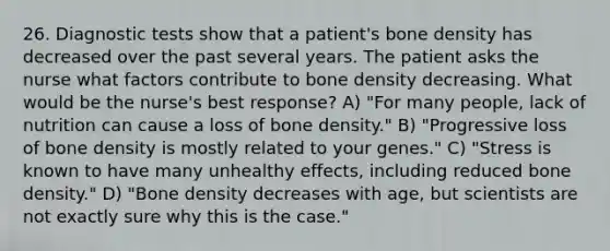 26. Diagnostic tests show that a patient's bone density has decreased over the past several years. The patient asks the nurse what factors contribute to bone density decreasing. What would be the nurse's best response? A) "For many people, lack of nutrition can cause a loss of bone density." B) "Progressive loss of bone density is mostly related to your genes." C) "Stress is known to have many unhealthy effects, including reduced bone density." D) "Bone density decreases with age, but scientists are not exactly sure why this is the case."