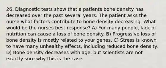 26. Diagnostic tests show that a patients bone density has decreased over the past several years. The patient asks the nurse what factors contribute to bone density decreasing. What would be the nurses best response? A) For many people, lack of nutrition can cause a loss of bone density. B) Progressive loss of bone density is mostly related to your genes. C) Stress is known to have many unhealthy effects, including reduced bone density. D) Bone density decreases with age, but scientists are not exactly sure why this is the case.