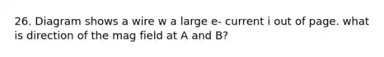 26. Diagram shows a wire w a large e- current i out of page. what is direction of the mag field at A and B?
