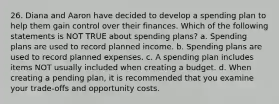 26. Diana and Aaron have decided to develop a spending plan to help them gain control over their finances. Which of the following statements is NOT TRUE about spending plans? a. Spending plans are used to record planned income. b. Spending plans are used to record planned expenses. c. A spending plan includes items NOT usually included when creating a budget. d. When creating a pending plan, it is recommended that you examine your trade‐offs and opportunity costs.