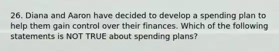 26. Diana and Aaron have decided to develop a spending plan to help them gain control over their finances. Which of the following statements is NOT TRUE about spending plans?