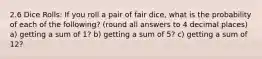 2.6 Dice Rolls: If you roll a pair of fair dice, what is the probability of each of the following? (round all answers to 4 decimal places) a) getting a sum of 1? b) getting a sum of 5? c) getting a sum of 12?