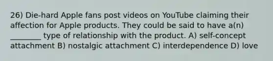 26) Die-hard Apple fans post videos on YouTube claiming their affection for Apple products. They could be said to have a(n) ________ type of relationship with the product. A) self-concept attachment B) nostalgic attachment C) interdependence D) love