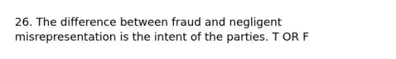 26. The difference between fraud and negligent misrepresentation is the intent of the parties. T OR F