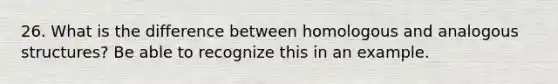 26. What is the difference between homologous and analogous structures? Be able to recognize this in an example.