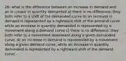 26- what is the difference between an increase in demand and an in crease in quantity demanded a) there is no difference: they both refer to a shift of the demanded curve b) an increase in demand is represented by a rightward shift of the demand curve while an increase in quantity demanded is represented by a movement along a demand curve c) there is no difference: they both refer to a movement downward along a given demanded curve. d) an increase in demand is represented by a movement along a given demand curve, while an increase in quantity demanded is represented by a rightward shift of the demand curve.