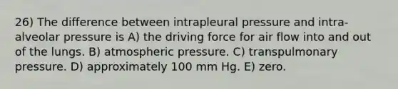 26) The difference between intrapleural pressure and intra-alveolar pressure is A) the driving force for air flow into and out of the lungs. B) atmospheric pressure. C) transpulmonary pressure. D) approximately 100 mm Hg. E) zero.