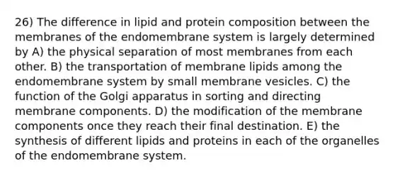 26) The difference in lipid and protein composition between the membranes of the endomembrane system is largely determined by A) the physical separation of most membranes from each other. B) the transportation of membrane lipids among the endomembrane system by small membrane vesicles. C) the function of the Golgi apparatus in sorting and directing membrane components. D) the modification of the membrane components once they reach their final destination. E) the synthesis of different lipids and proteins in each of the organelles of the endomembrane system.