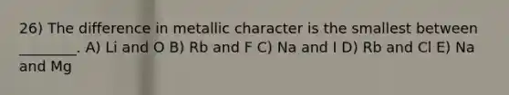 26) The difference in metallic character is the smallest between ________. A) Li and O B) Rb and F C) Na and I D) Rb and Cl E) Na and Mg