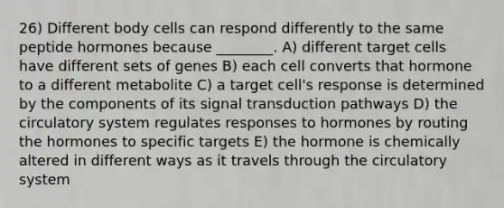 26) Different body cells can respond differently to the same peptide hormones because ________. A) different target cells have different sets of genes B) each cell converts that hormone to a different metabolite C) a target cell's response is determined by the components of its signal transduction pathways D) the circulatory system regulates responses to hormones by routing the hormones to specific targets E) the hormone is chemically altered in different ways as it travels through the circulatory system