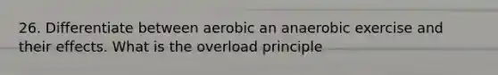 26. Differentiate between aerobic an anaerobic exercise and their effects. What is the overload principle