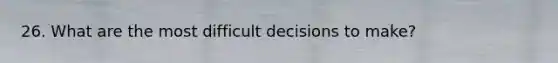 26. What are the most difficult decisions to make?