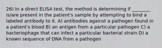 26) In a direct ELISA test, the method is determining if ________ is/are present in the patient's sample by attempting to bind a labeled antibody to it. A) antibodies against a pathogen found in a patient's blood B) an antigen from a particular pathogen C) a bacteriophage that can infect a particular bacterial strain D) a known sequence of DNA from a pathogen