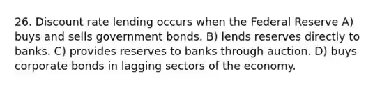 26. Discount rate lending occurs when the Federal Reserve A) buys and sells government bonds. B) lends reserves directly to banks. C) provides reserves to banks through auction. D) buys corporate bonds in lagging sectors of the economy.