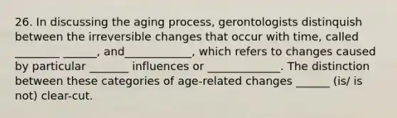 26. In discussing the aging process, gerontologists distinquish between the irreversible changes that occur with time, called ________ ______, and____________, which refers to changes caused by particular _______ influences or _____________. The distinction between these categories of age-related changes ______ (is/ is not) clear-cut.