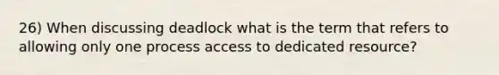 26) When discussing deadlock what is the term that refers to allowing only one process access to dedicated resource?