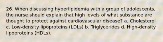 26. When discussing hyperlipidemia with a group of adolescents, the nurse should explain that high levels of what substance are thought to protect against cardiovascular disease? a. Cholesterol c. Low-density lipoproteins (LDLs) b. Triglycerides d. High-density lipoproteins (HDLs).