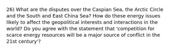 26) What are the disputes over the Caspian Sea, the Arctic Circle and the South and East China Sea? How do these energy issues likely to affect the geopolitical interests and interactions in the world? Do you agree with the statement that 'competition for scarce energy resources will be a major source of conflict in the 21st century'?