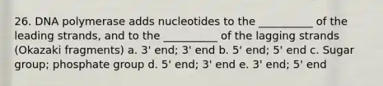 26. DNA polymerase adds nucleotides to the __________ of the leading strands, and to the __________ of the lagging strands (Okazaki fragments) a. 3' end; 3' end b. 5' end; 5' end c. Sugar group; phosphate group d. 5' end; 3' end e. 3' end; 5' end