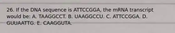 26. If the DNA sequence is ATTCCGGA, the mRNA transcript would be: A. TAAGGCCT. B. UAAGGCCU. C. ATTCCGGA. D. GUUAATTG. E. CAAGGUTA.