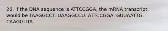 26. If the DNA sequence is ATTCCGGA, the mRNA transcript would be TAAGGCCT. UAAGGCCU. ATTCCGGA. GUUAATTG. CAAGGUTA.