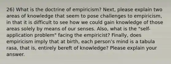 26) What is the doctrine of empiricism? Next, please explain two areas of knowledge that seem to pose challenges to empiricism, in that it is difficult to see how we could gain knowledge of those areas solely by means of our senses. Also, what is the "self-application problem" facing the empiricist? Finally, does empiricism imply that at birth, each person's mind is a tabula rasa, that is, entirely bereft of knowledge? Please explain your answer.