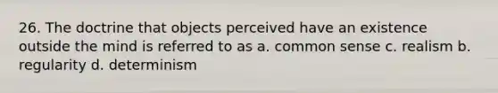 26. The doctrine that objects perceived have an existence outside the mind is referred to as a. common sense c. realism b. regularity d. determinism