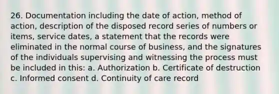 26. Documentation including the date of action, method of action, description of the disposed record series of numbers or items, service dates, a statement that the records were eliminated in the normal course of business, and the signatures of the individuals supervising and witnessing the process must be included in this: a. Authorization b. Certificate of destruction c. Informed consent d. Continuity of care record