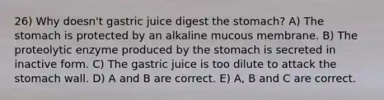 26) Why doesn't gastric juice digest the stomach? A) The stomach is protected by an alkaline mucous membrane. B) The proteolytic enzyme produced by the stomach is secreted in inactive form. C) The gastric juice is too dilute to attack the stomach wall. D) A and B are correct. E) A, B and C are correct.