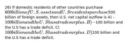 26) If domestic residents of other countries purchase 600 billion of U.S. assets and U.S residents purchase500 billion of foreign assets, then U.S. net capital outflow is A) -100 billion and the U.S has a trade surplus. B) -100 billion and the U.S has a trade deficit. C) 100 billion and the U.S has a trade surplus. D)100 billion and the U.S has a trade deficit.