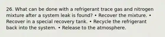 26. What can be done with a refrigerant trace gas and nitrogen mixture after a system leak is found? • Recover the mixture. • Recover in a special recovery tank. • Recycle the refrigerant back into the system. • Release to the atmosphere.